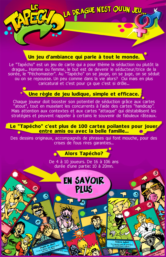 Le Tapécho est un jeu de carte qui a pour thème la séduction ou plutôt la drague... Homme ou femme, le but est de devenir le séducteur/trice de la soirée, le Péchomaster. Au Tapécho on se jauge, on se juge, on se séduit ou on se repousse. Un peu comme dans la vie alors ? Oui mais en plus caricatural et cest pour ça que cest si drôle... Une règle de jeu ludique, simple et efficace. Chaque joueur doit booster son potentiel de séduction grâce aux cartes atout, tout en muselant les concurrents à laide des cartes handicap. Mais attention aux contextes et aux cartes attaque qui déstabilisent les stratégies et peuvent rappeler à certains le souvenir de fabuleux râteaux. Le Tapécho cest plus de 100 cartes poilantes pour jouer entre amis ou avec la belle famille... Des dessins originaux, accompagnés de phrases qui font mouche, pour des crises de fous rires garanties... Alors Tapécho? De 4 à 10 joueurs. De 16 à 106 ans durée dune partie: 10 à 20mn.